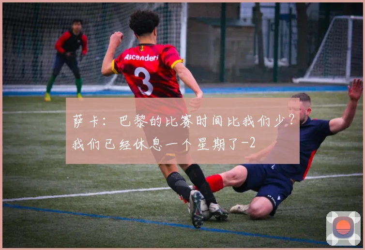 萨卡:巴黎的比赛时间比我们少?我们已经休息一个星期了