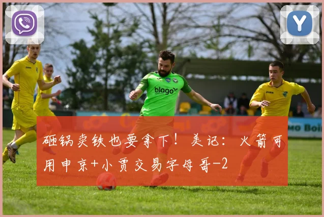 砸锅卖铁也要拿下!美记:火箭可用申京+小贾交易字母哥