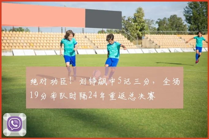 绝对功臣!刘铮飙中5记三分,全场19分率队时隔24年重返总决赛