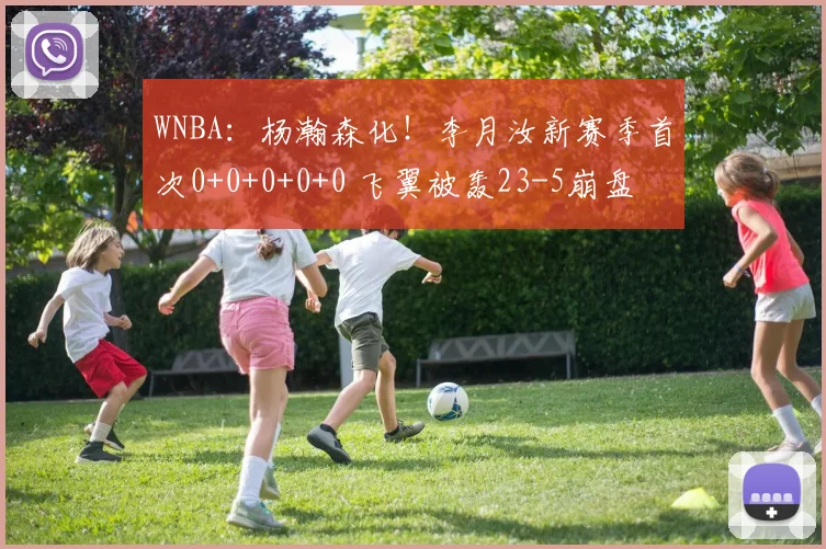 WNBA：杨瀚森化！李月汝新赛季首次0+0+0+0+0 飞翼被轰23-5崩盘