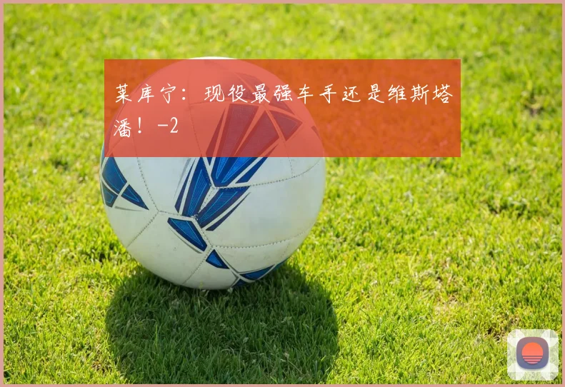 莱库宁：现役最强车手还是维斯塔潘！