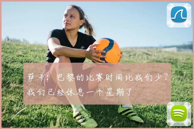 萨卡：巴黎的比赛时间比我们少？我们已经休息一个星期了