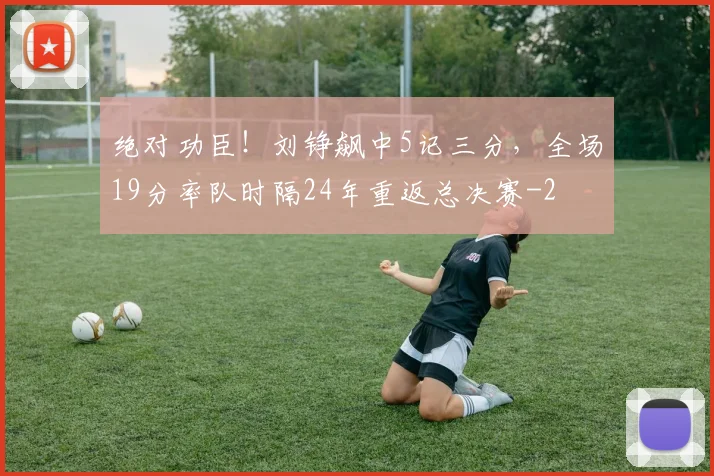 绝对功臣!刘铮飙中5记三分,全场19分率队时隔24年重返总决赛