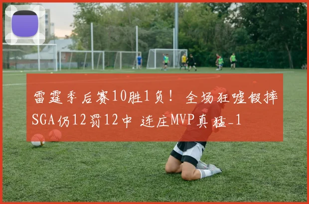 雷霆季后赛10胜1负！全场狂嘘假摔SGA仍12罚12中 连庄MVP真猛_1