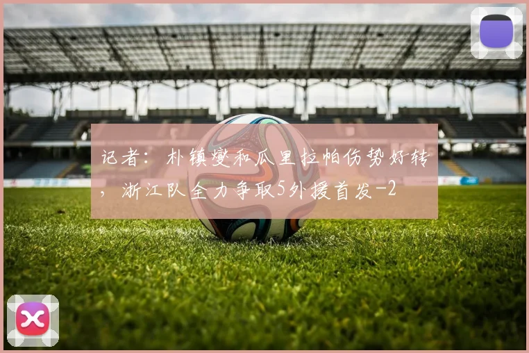 记者：朴镇燮和瓜里拉帕伤势好转，浙江队全力争取5外援首发