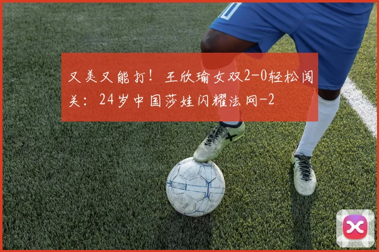 又美又能打!王欣瑜女双2-0轻松闯关:24岁中国莎娃闪耀法网