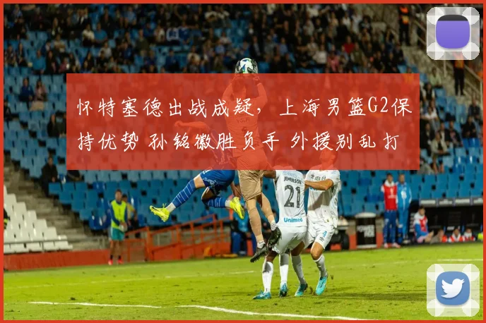 怀特塞德出战成疑,上海男篮G2保持优势 孙铭徽胜负手 外援别乱打