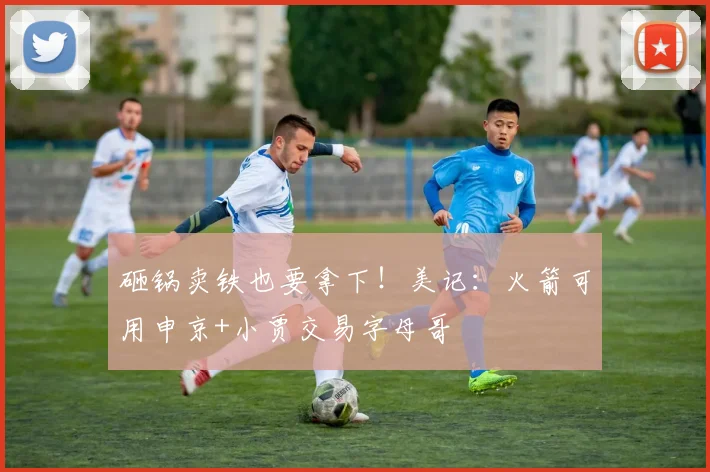 砸锅卖铁也要拿下！美记：火箭可用申京+小贾交易字母哥
