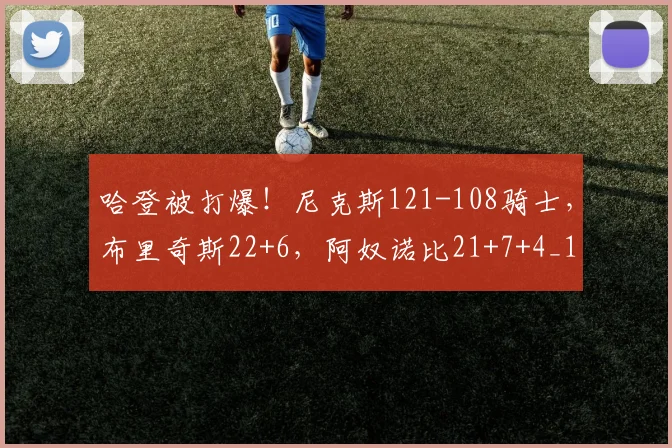 哈登被打爆！尼克斯121-108骑士，布里奇斯22+6，阿奴诺比21+7+4_1