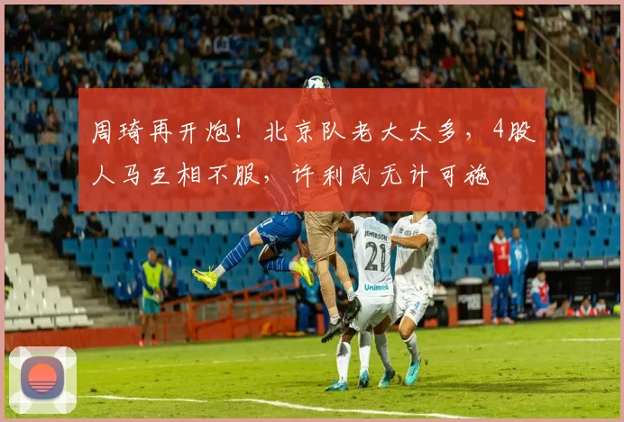 周琦再开炮!北京队老大太多,4股人马互相不服,许利民无计可施