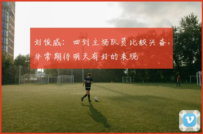 刘俊威：回到主场队员比较兴奋，非常期待明天有好的表现