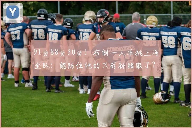 91分88分50分！布朗一人单挑上海全队：能防住他的只有孙铭徽了？
