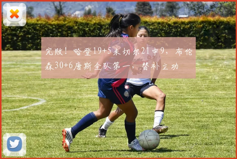 完败!哈登19+5米切尔21中9,布伦森30+6唐斯全队第一,替补立功