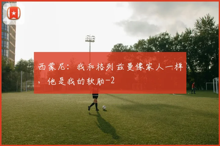 西蒙尼:我和格列兹曼像家人一样,他是我的软肋