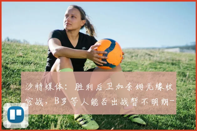 沙特媒体:胜利后卫加奈姆无缘收官战,B罗等人能否出战暂不明朗