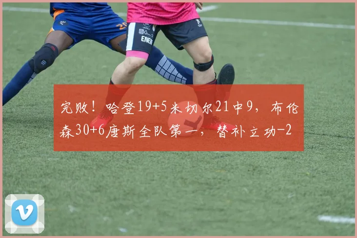 完败!哈登19+5米切尔21中9,布伦森30+6唐斯全队第一,替补立功