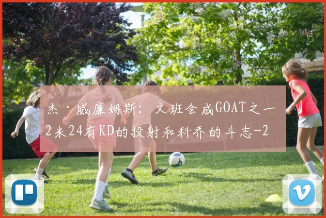 杰·威廉姆斯:文班会成GOAT之一 2米24有KD的投射和科乔的斗志