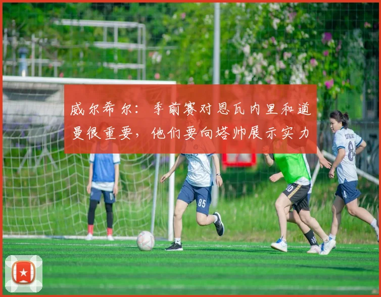 威尔希尔:季前赛对恩瓦内里和道曼很重要,他们要向塔帅展示实力