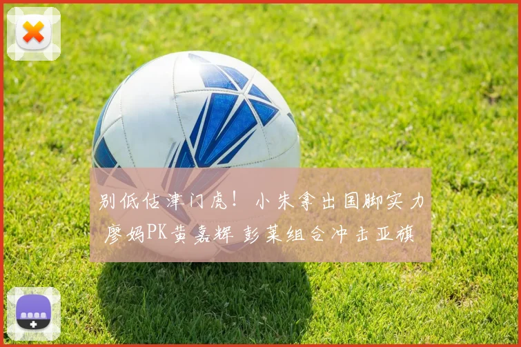 别低估津门虎!小朱拿出国脚实力 廖妈PK黄嘉辉 彭莱组合冲击亚旗