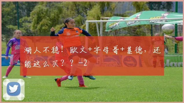 湖人不稳！欧文+字母哥+基德，还能这么买？？