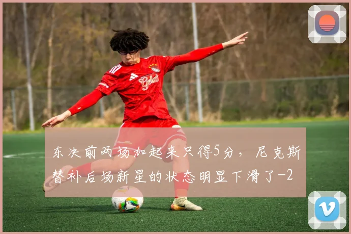 东决前两场加起来只得5分,尼克斯替补后场新星的状态明显下滑了