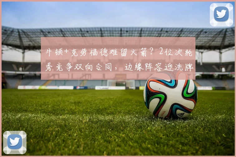 牛顿+克劳福德难留火箭?2位次轮秀竞争双向合同,边缘阵容迎洗牌