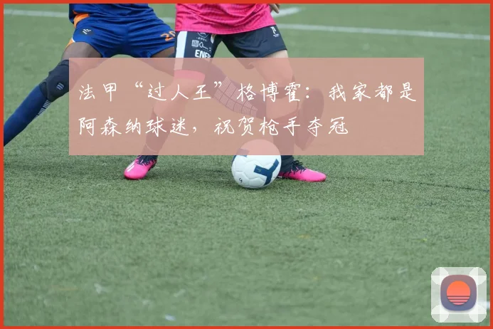 法甲“过人王”格博霍：我家都是阿森纳球迷，祝贺枪手夺冠