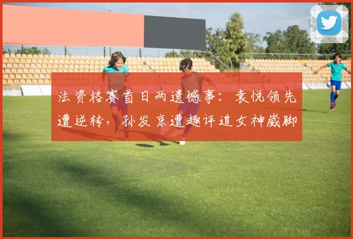 法资格赛首日两遗憾事：袁悦领先遭逆转，孙发京遭趣评追女神崴脚