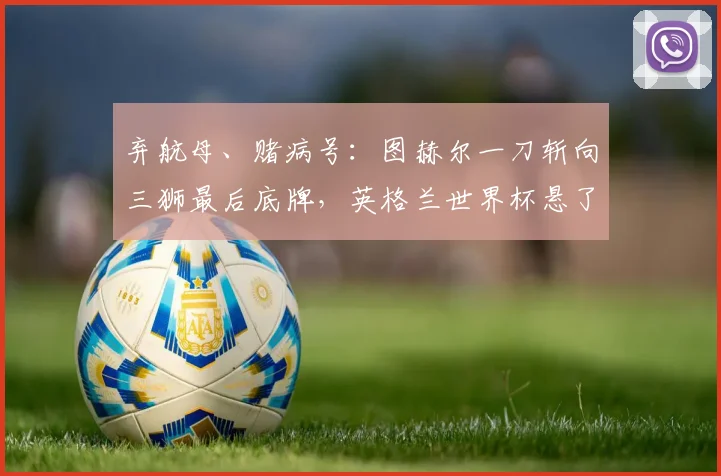 弃航母、赌病号：图赫尔一刀斩向三狮最后底牌，英格兰世界杯悬了