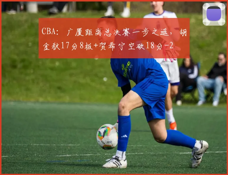 CBA:广厦距离总决赛一步之遥,胡金秋17分8板+贺希宁空砍18分