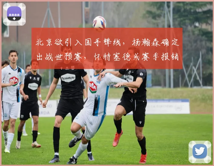 北京欲引入国手锋线,杨瀚森确定出战世预赛,怀特塞德或赛季报销