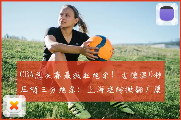 CBA总决赛最疯狂绝杀！古德温0秒压哨三分绝杀：上海逆转掀翻广厦