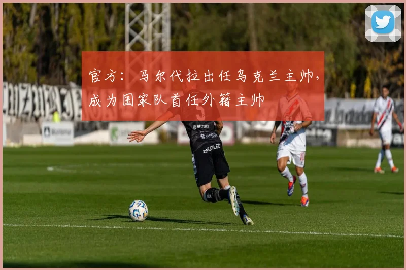 官方：马尔代拉出任乌克兰主帅，成为国家队首任外籍主帅