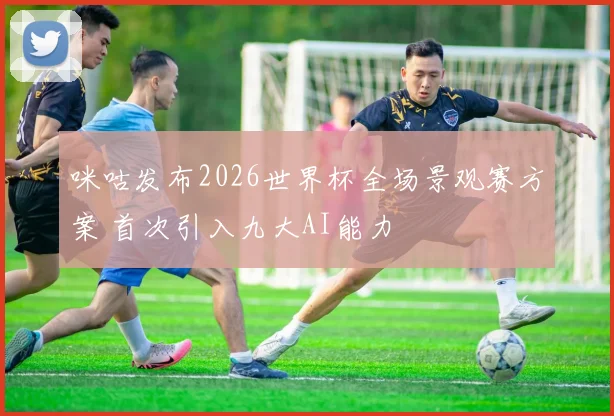 咪咕发布2026世界杯全场景观赛方案 首次引入九大AI能力