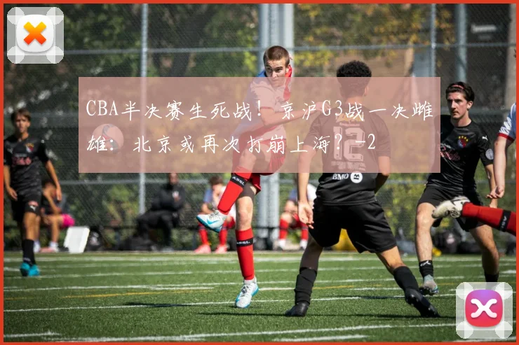 CBA半决赛生死战!京沪G3战一决雌雄:北京或再次打崩上海?