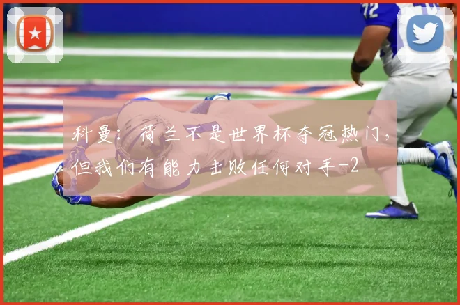 科曼：荷兰不是世界杯夺冠热门，但我们有能力击败任何对手