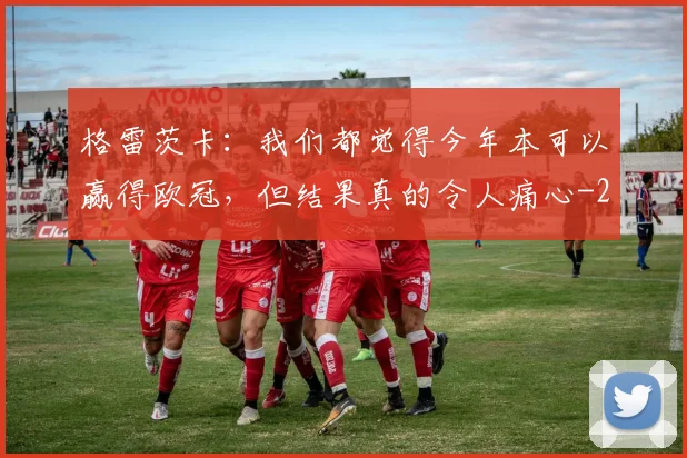 格雷茨卡：我们都觉得今年本可以赢得欧冠，但结果真的令人痛心