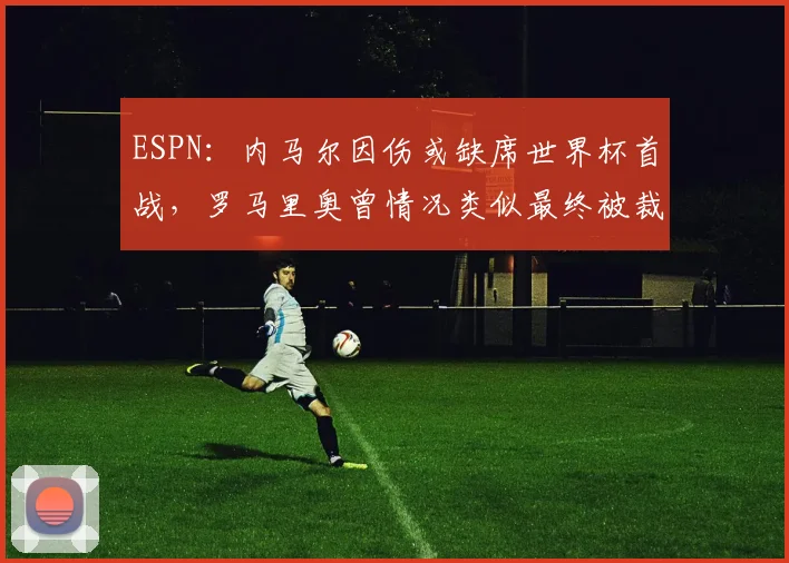 ESPN：内马尔因伤或缺席世界杯首战，罗马里奥曾情况类似最终被裁