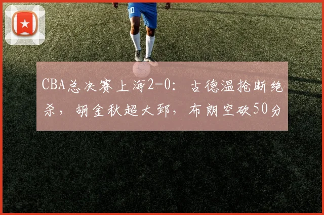 CBA总决赛上海2-0:古德温抢断绝杀,胡金秋超大郅,布朗空砍50分