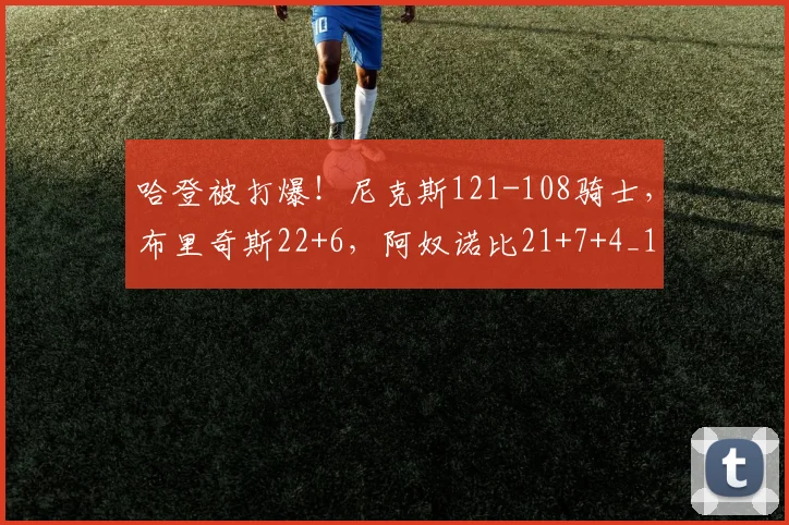 哈登被打爆!尼克斯121-108骑士,布里奇斯22+6,阿奴诺比21+7+4_1