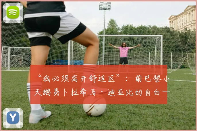 “我必须离开舒适区”：前巴黎小天鹅易卜拉希马·迪亚比的自白——赴比利时历练