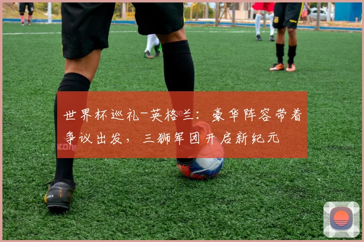 世界杯巡礼-英格兰:豪华阵容带着争议出发,三狮军团开启新纪元