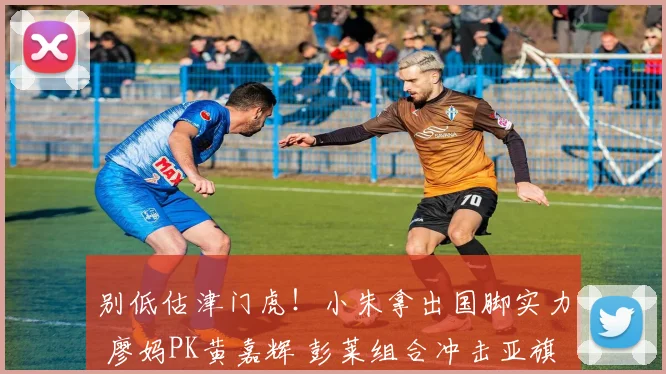 别低估津门虎！小朱拿出国脚实力 廖妈PK黄嘉辉 彭莱组合冲击亚旗