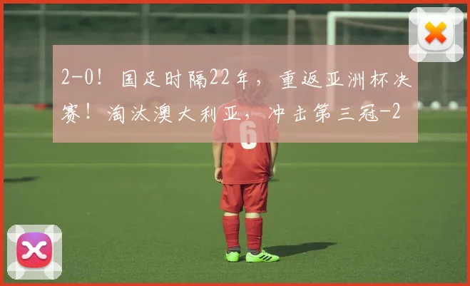 2-0!国足时隔22年,重返亚洲杯决赛!淘汰澳大利亚,冲击第三冠