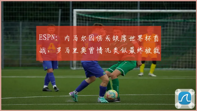 ESPN:内马尔因伤或缺席世界杯首战,罗马里奥曾情况类似最终被裁