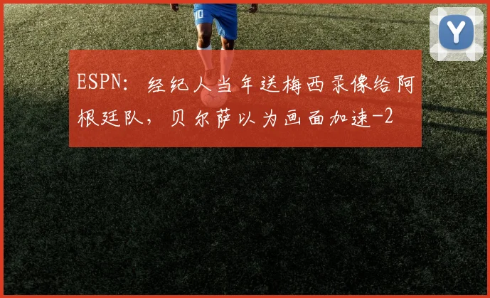 ESPN:经纪人当年送梅西录像给阿根廷队,贝尔萨以为画面加速