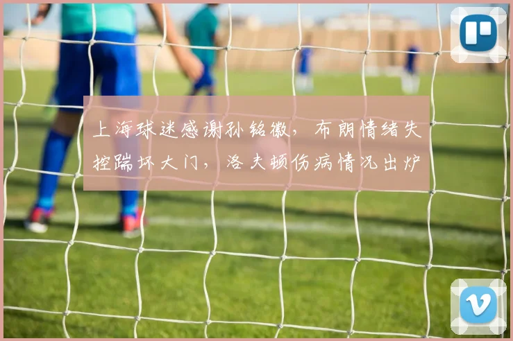 上海球迷感谢孙铭徽,布朗情绪失控踹坏大门,洛夫顿伤病情况出炉