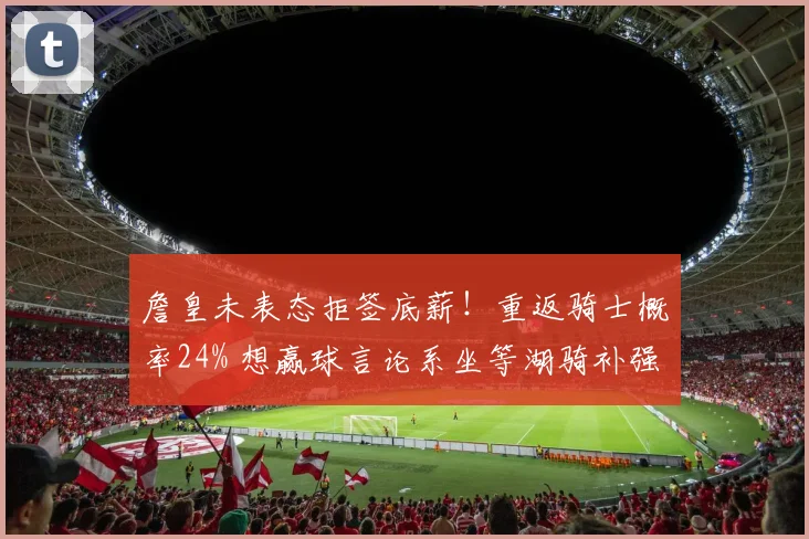 詹皇未表态拒签底薪！重返骑士概率24% 想赢球言论系坐等湖骑补强