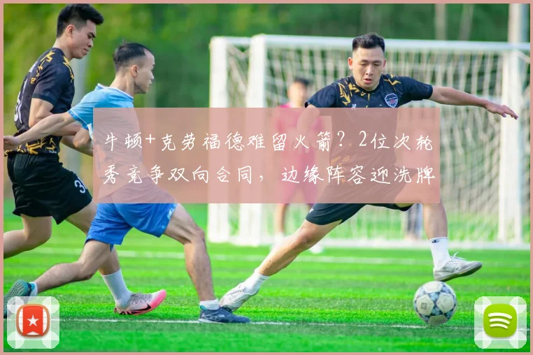牛顿+克劳福德难留火箭？2位次轮秀竞争双向合同，边缘阵容迎洗牌