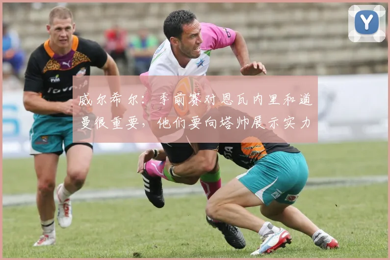 威尔希尔:季前赛对恩瓦内里和道曼很重要,他们要向塔帅展示实力